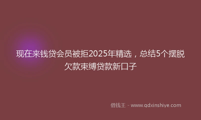 现在来钱贷会员被拒2025年精选，总结5个摆脱欠款束缚贷款新口子