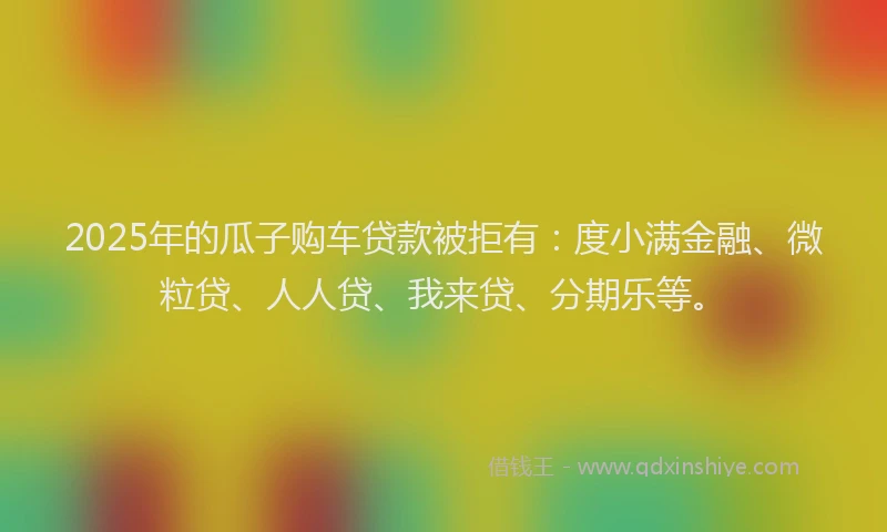 2025年的瓜子购车贷款被拒有：度小满金融、微粒贷、人人贷、我来贷、分期乐等。