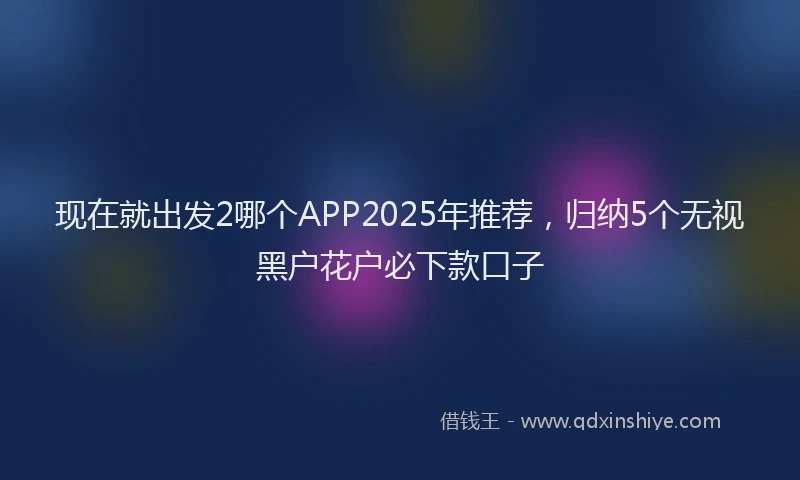 现在就出发2哪个APP2025年推荐，归纳5个无视黑户花户必下款口子