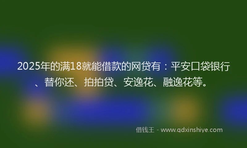 2025年的满18就能借款的网贷有：平安口袋银行、替你还、拍拍贷、安逸花、融逸花等。