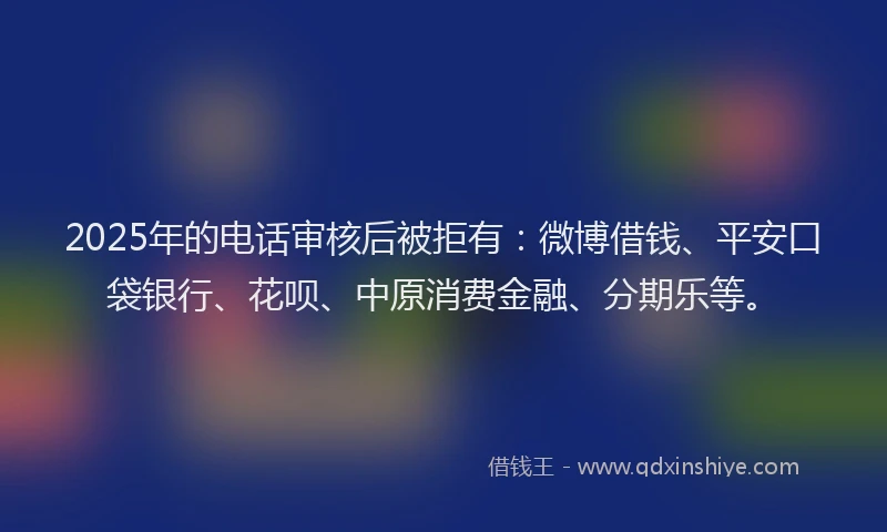 2025年的电话审核后被拒有：微博借钱、平安口袋银行、花呗、中原消费金融、分期乐等。