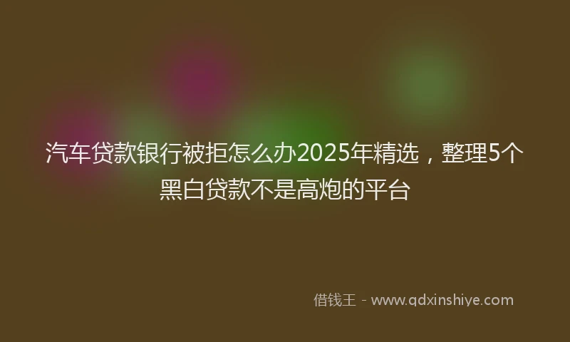 汽车贷款银行被拒怎么办2025年精选，整理5个黑白贷款不是高炮的平台