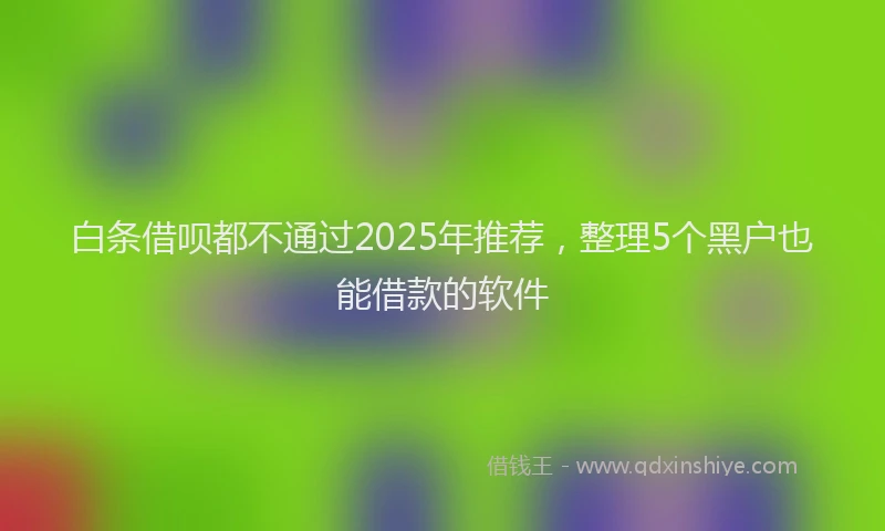 白条借呗都不通过2025年推荐，整理5个黑户也能借款的软件