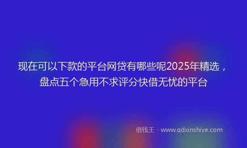 现在可以下款的平台网贷有哪些呢2025年精选，盘点五个急用不求评分快借无忧的平台