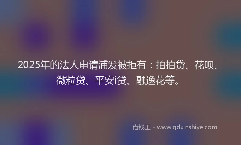 2025年的法人申请浦发被拒有：拍拍贷、花呗、微粒贷、平安i贷、融逸花等。