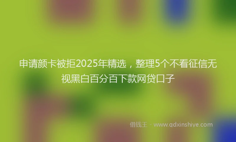 申请颜卡被拒2025年精选，整理5个不看征信无视黑白百分百下款网贷口子