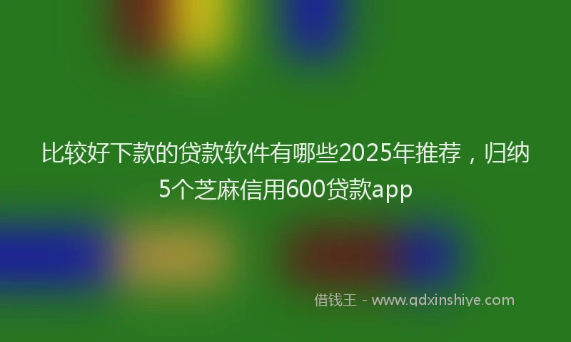 比较好下款的贷款软件有哪些2025年推荐，归纳5个芝麻信用600贷款app