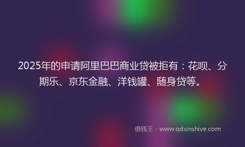 2025年的申请阿里巴巴商业贷被拒有：花呗、分期乐、京东金融、洋钱罐、随身贷等。