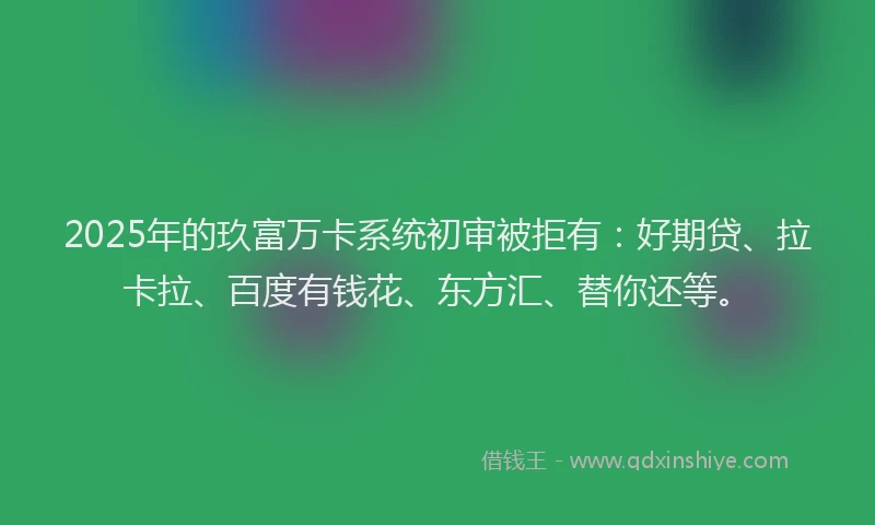 2025年的玖富万卡系统初审被拒有：好期贷、拉卡拉、百度有钱花、东方汇、替你还等。