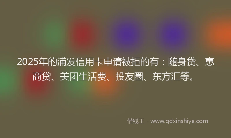 2025年的浦发信用卡申请被拒的有：随身贷、惠商贷、美团生活费、投友圈、东方汇等。