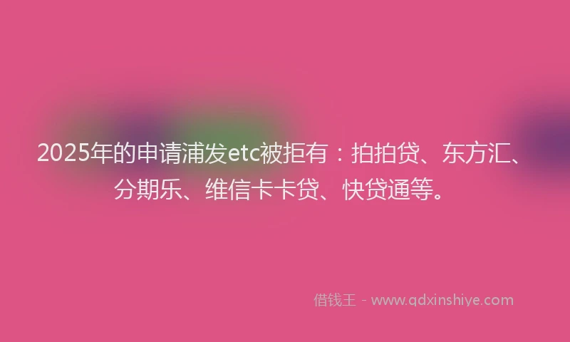 2025年的申请浦发etc被拒有：拍拍贷、东方汇、分期乐、维信卡卡贷、快贷通等。