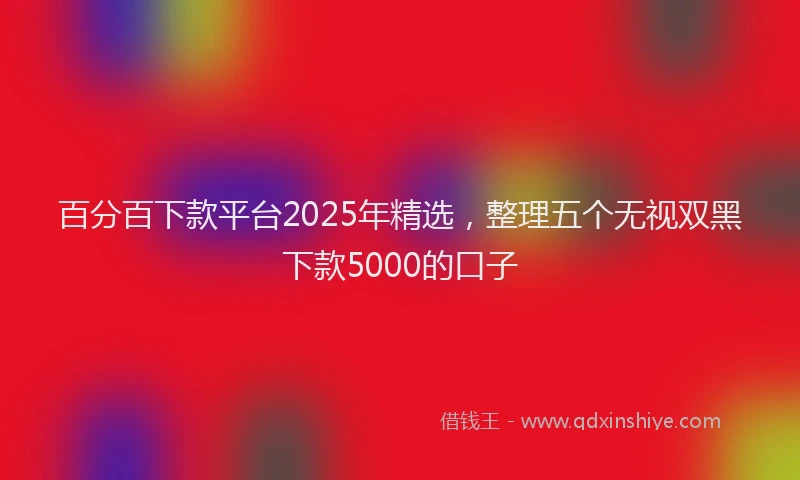 百分百下款平台2025年精选，整理五个无视双黑下款5000的口子