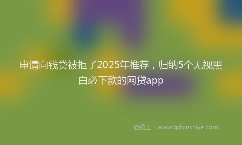 申请向钱贷被拒了2025年推荐，归纳5个无视黑白必下款的网贷app