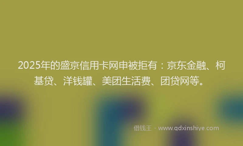 2025年的盛京信用卡网申被拒有：京东金融、柯基贷、洋钱罐、美团生活费、团贷网等。