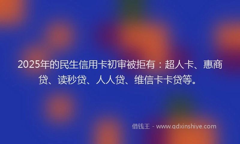 2025年的民生信用卡初审被拒有：超人卡、惠商贷、读秒贷、人人贷、维信卡卡贷等。