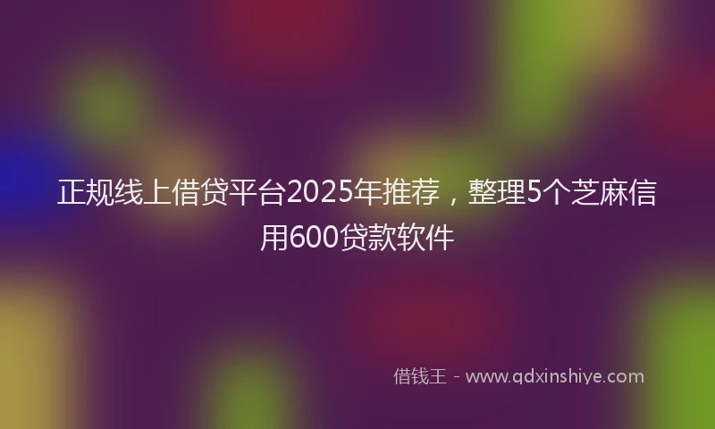 正规线上借贷平台2025年推荐，整理5个芝麻信用600贷款软件
