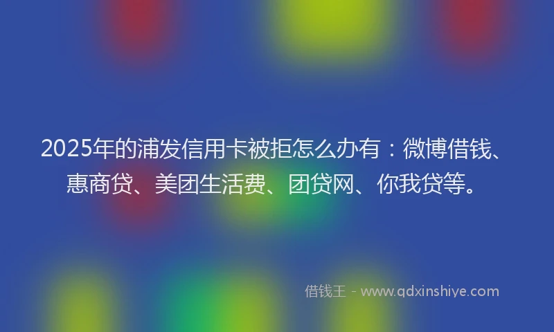 2025年的浦发信用卡被拒怎么办有：微博借钱、惠商贷、美团生活费、团贷网、你我贷等。