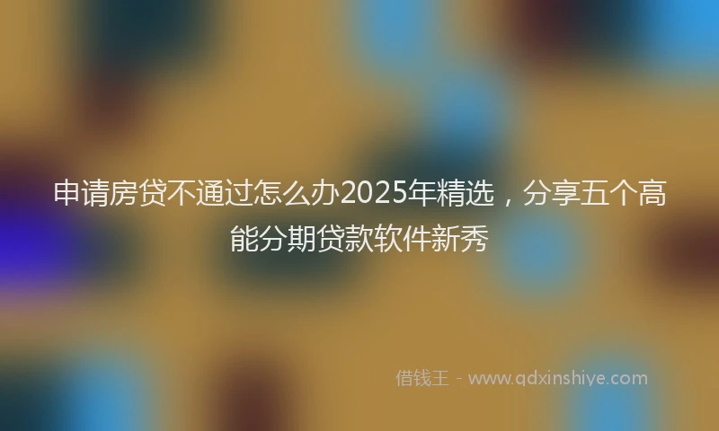 申请房贷不通过怎么办2025年精选，分享五个高能分期贷款软件新秀