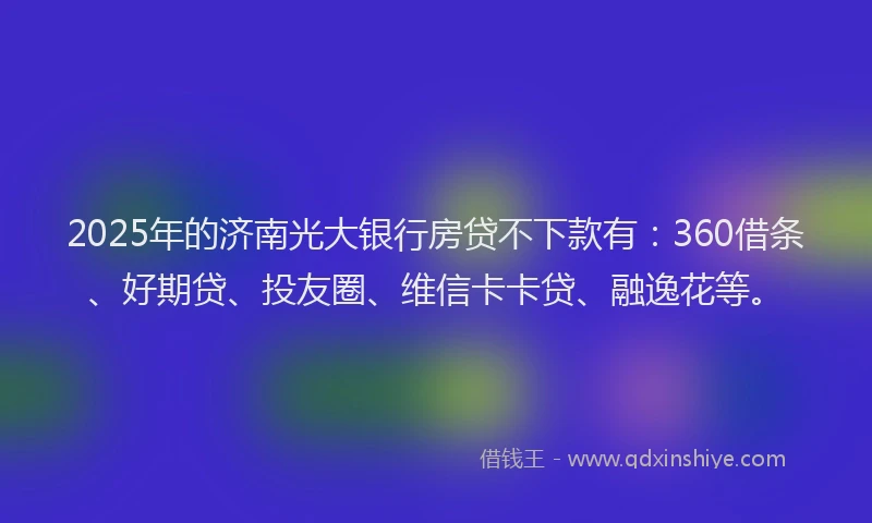 2025年的济南光大银行房贷不下款有：360借条、好期贷、投友圈、维信卡卡贷、融逸花等。