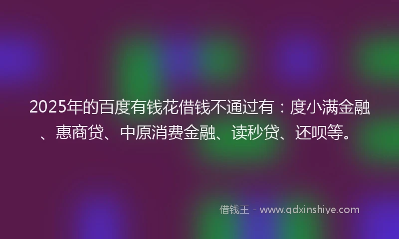 2025年的百度有钱花借钱不通过有：度小满金融、惠商贷、中原消费金融、读秒贷、还呗等。