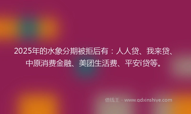 2025年的水象分期被拒后有：人人贷、我来贷、中原消费金融、美团生活费、平安i贷等。
