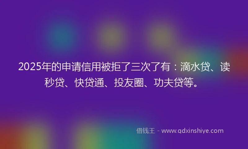 2025年的申请信用被拒了三次了有：滴水贷、读秒贷、快贷通、投友圈、功夫贷等。
