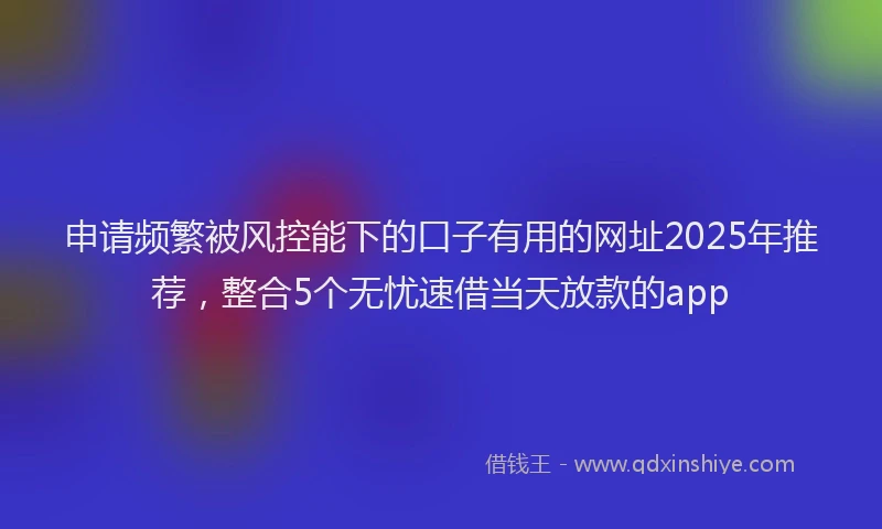 申请频繁被风控能下的口子有用的网址2025年推荐，整合5个无忧速借当天放款的app