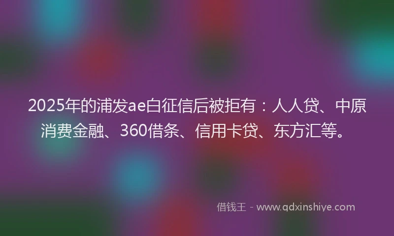 2025年的浦发ae白征信后被拒有：人人贷、中原消费金融、360借条、信用卡贷、东方汇等。