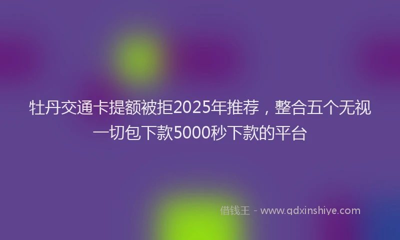 牡丹交通卡提额被拒2025年推荐，整合五个无视一切包下款5000秒下款的平台