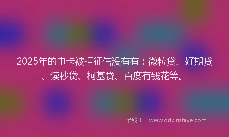 2025年的申卡被拒征信没有有：微粒贷、好期贷、读秒贷、柯基贷、百度有钱花等。