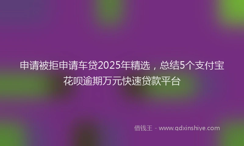 申请被拒申请车贷2025年精选，总结5个支付宝花呗逾期万元快速贷款平台