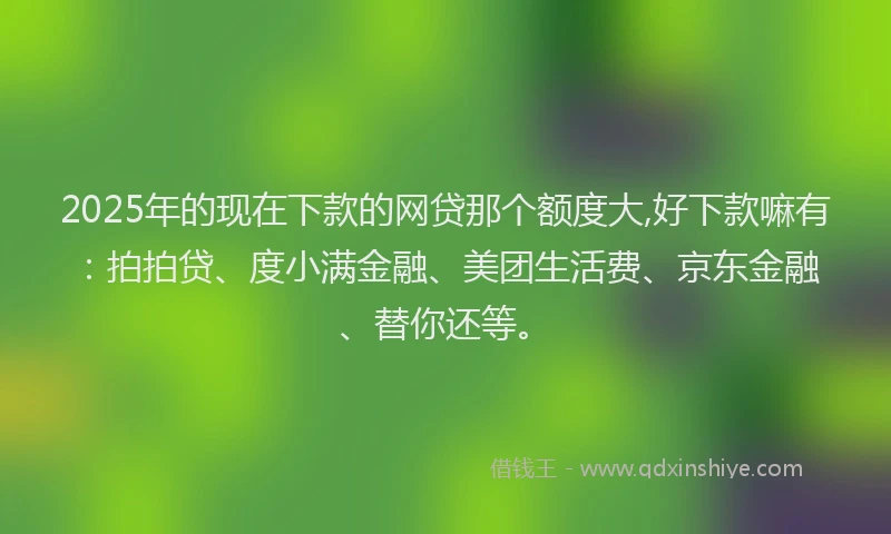 2025年的现在下款的网贷那个额度大,好下款嘛有：拍拍贷、度小满金融、美团生活费、京东金融、替你还等。