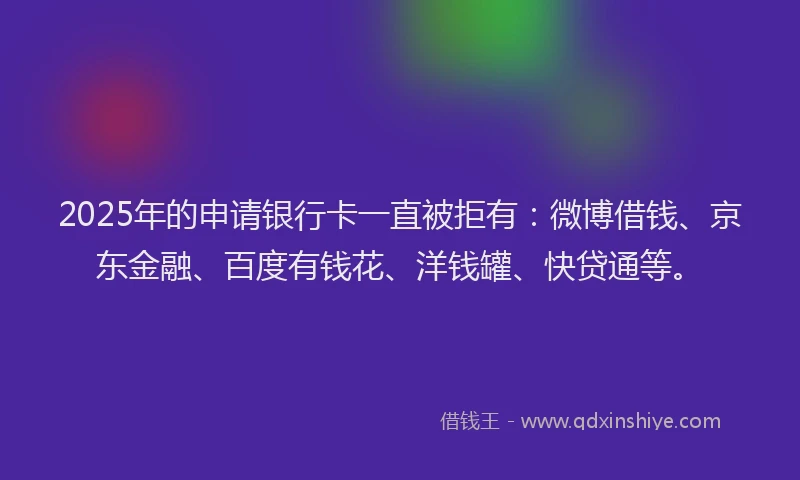 2025年的申请银行卡一直被拒有：微博借钱、京东金融、百度有钱花、洋钱罐、快贷通等。