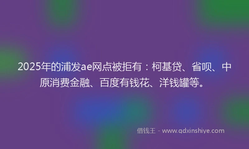 2025年的浦发ae网点被拒有：柯基贷、省呗、中原消费金融、百度有钱花、洋钱罐等。