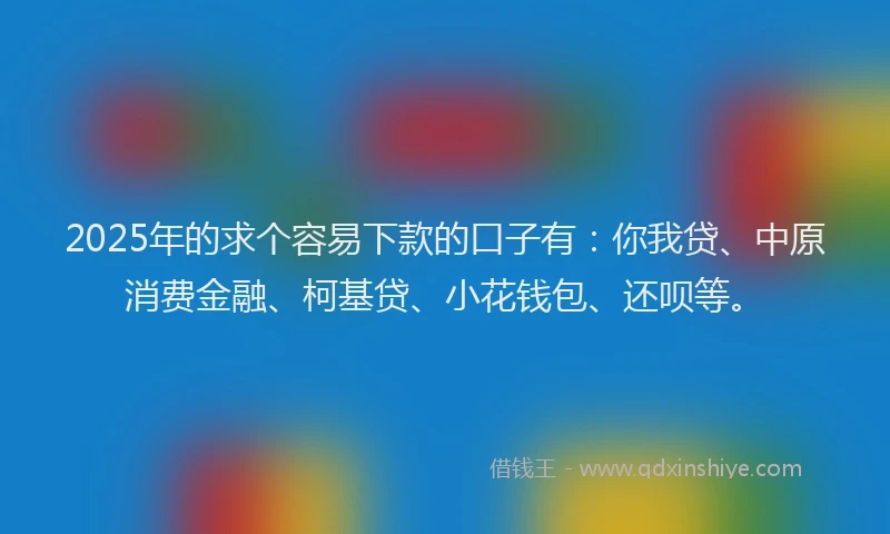 2025年的求个容易下款的口子有：你我贷、中原消费金融、柯基贷、小花钱包、还呗等。