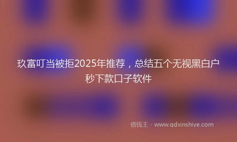 玖富叮当被拒2025年推荐，总结五个无视黑白户秒下款口子软件