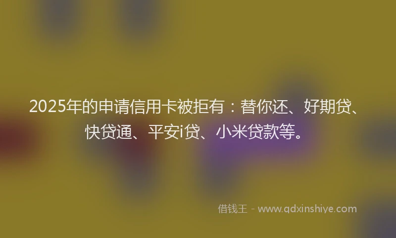 2025年的申请信用卡被拒有：替你还、好期贷、快贷通、平安i贷、小米贷款等。