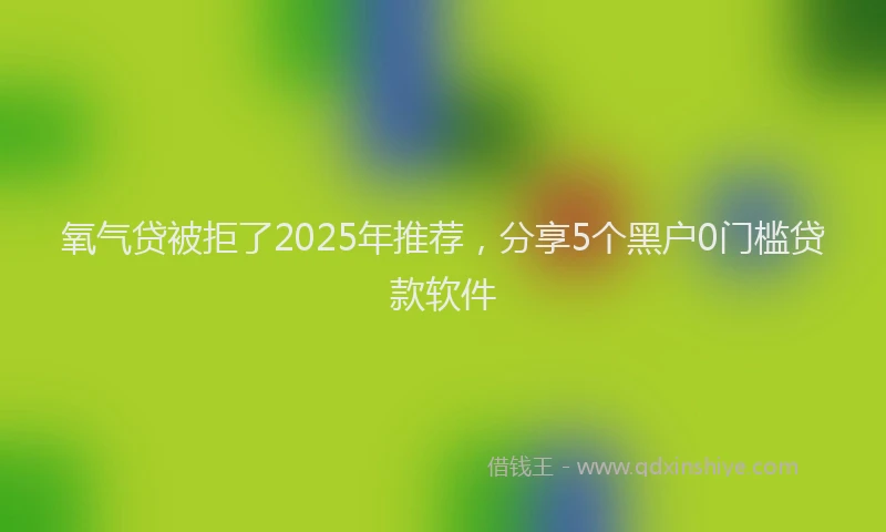 氧气贷被拒了2025年推荐，分享5个黑户0门槛贷款软件