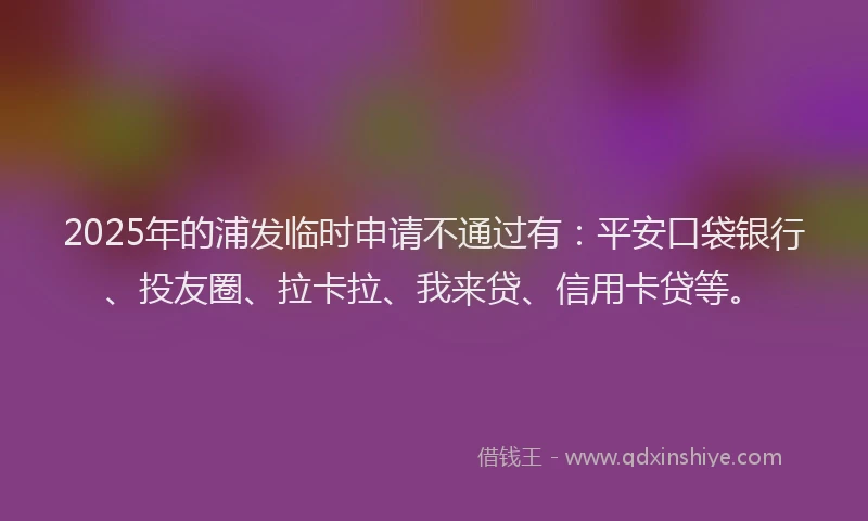 2025年的浦发临时申请不通过有：平安口袋银行、投友圈、拉卡拉、我来贷、信用卡贷等。