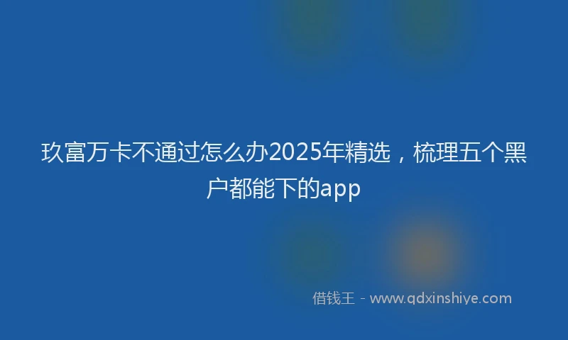 玖富万卡不通过怎么办2025年精选，梳理五个黑户都能下的app