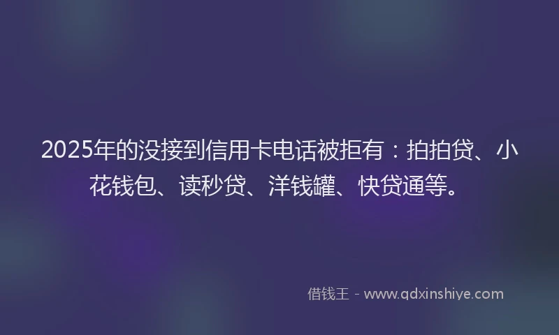 2025年的没接到信用卡电话被拒有:拍拍贷、小花钱包、读秒贷、洋钱罐、快贷通等。