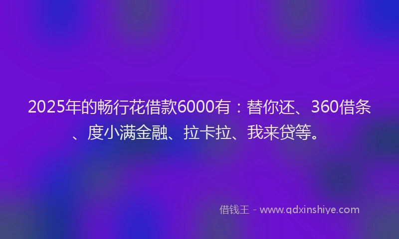2025年的畅行花借款6000有：替你还、360借条、度小满金融、拉卡拉、我来贷等。
