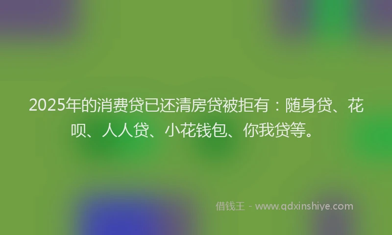 2025年的消费贷已还清房贷被拒有：随身贷、花呗、人人贷、小花钱包、你我贷等。