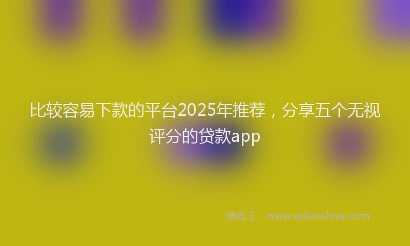 比较容易下款的平台2025年推荐，分享五个无视评分的贷款app