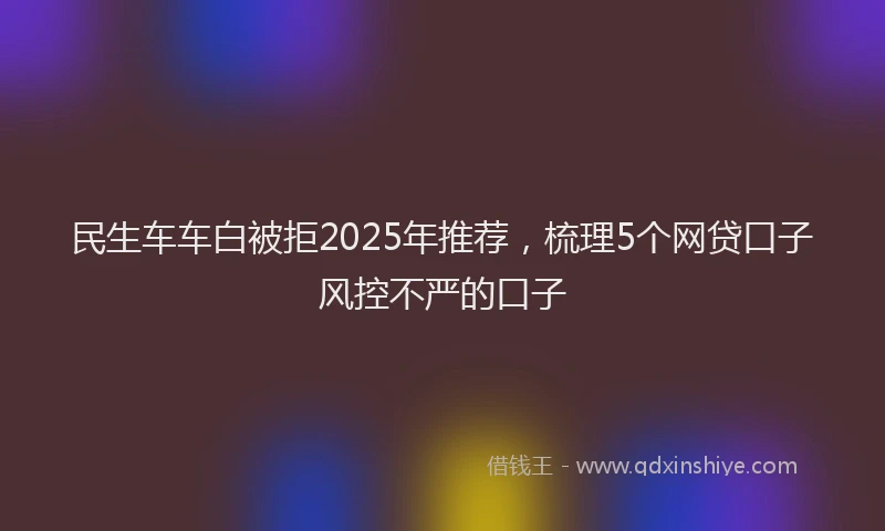 民生车车白被拒2025年推荐，梳理5个网贷口子风控不严的口子