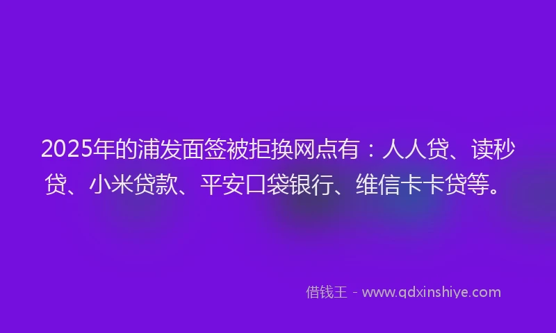 2025年的浦发面签被拒换网点有：人人贷、读秒贷、小米贷款、平安口袋银行、维信卡卡贷等。
