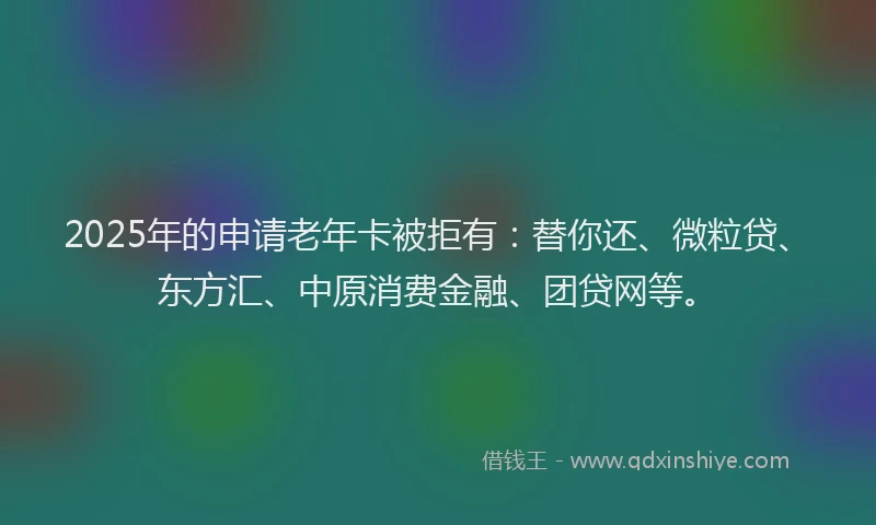 2025年的申请老年卡被拒有：替你还、微粒贷、东方汇、中原消费金融、团贷网等。