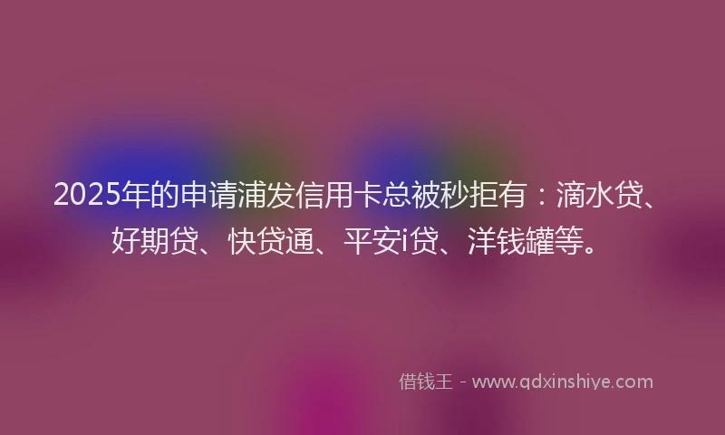 2025年的申请浦发信用卡总被秒拒有：滴水贷、好期贷、快贷通、平安i贷、洋钱罐等。
