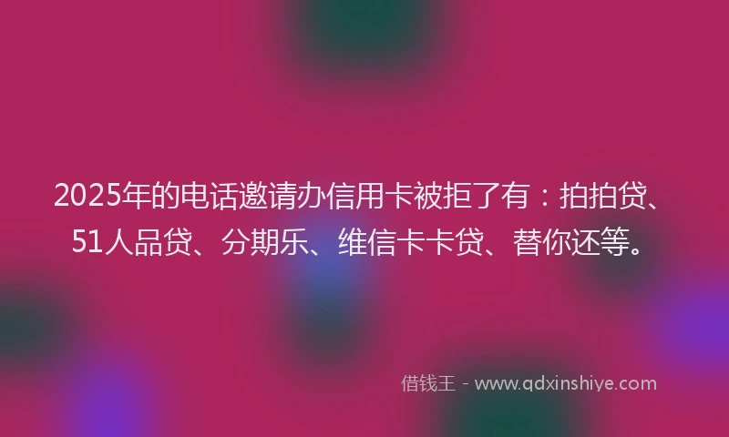 2025年的电话邀请办信用卡被拒了有：拍拍贷、51人品贷、分期乐、维信卡卡贷、替你还等。