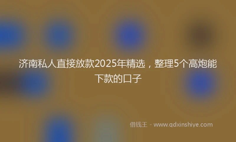 济南私人直接放款2025年精选，整理5个高炮能下款的口子